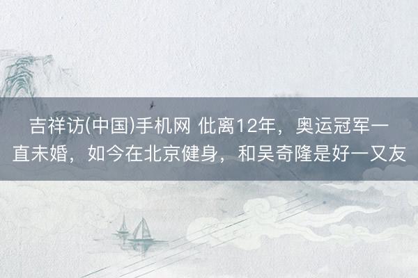 吉祥访(中国)手机网 仳离12年，奥运冠军一直未婚，如今在北京健身，和吴奇隆是好一又友