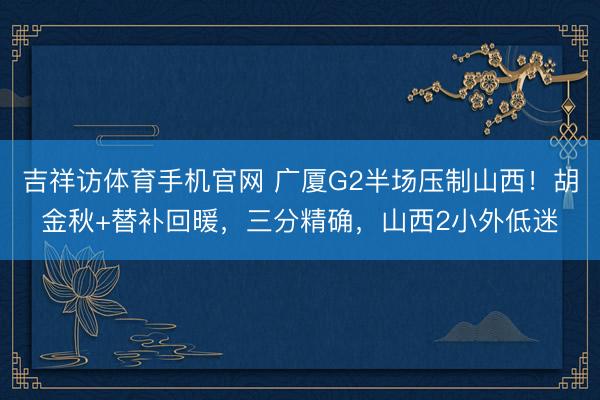 吉祥访体育手机官网 广厦G2半场压制山西！胡金秋+替补回暖，三分精确，山西2小外低迷