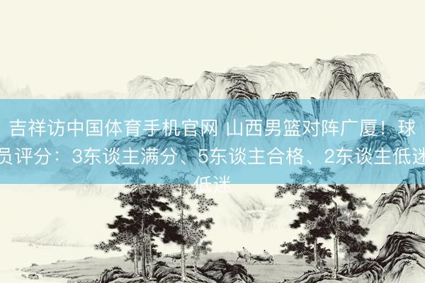 吉祥访中国体育手机官网 山西男篮对阵广厦!球员评分:3东谈主满分、5东谈主合格、2东谈主低迷