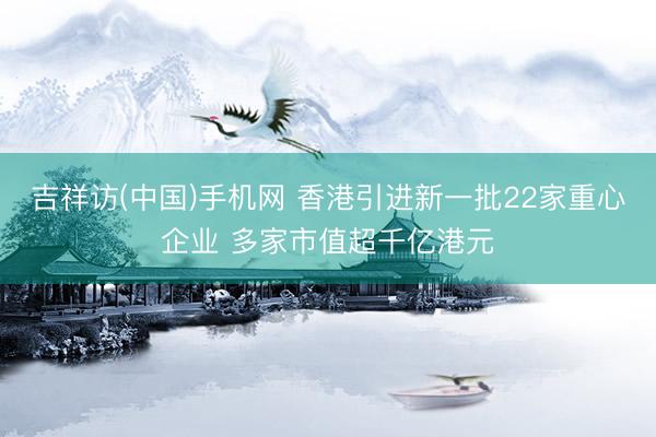 吉祥访(中国)手机网 香港引进新一批22家重心企业 多家市值超千亿港元