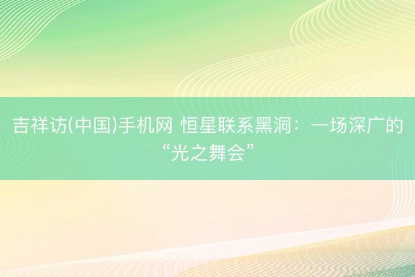 吉祥访(中国)手机网 恒星联系黑洞：一场深广的“光之舞会”