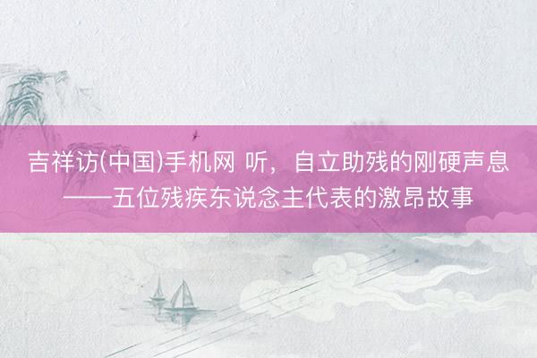 吉祥访(中国)手机网 听，自立助残的刚硬声息——五位残疾东说念主代表的激昂故事