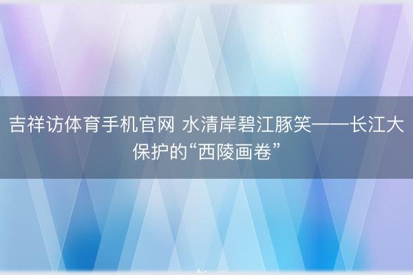 吉祥访体育手机官网 水清岸碧江豚笑——长江大保护的“西陵画卷”