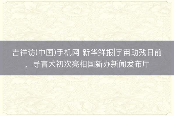 吉祥访(中国)手机网 新华鲜报|宇宙助残日前，导盲犬初次亮相国新办新闻发布厅