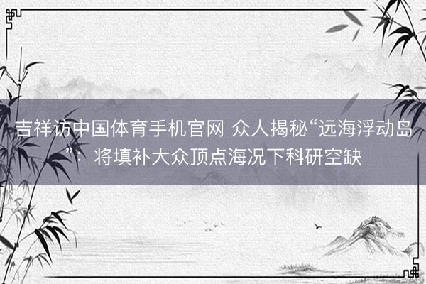 吉祥访中国体育手机官网 众人揭秘“远海浮动岛”：将填补大众顶点海况下科研空缺