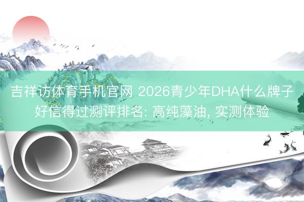 吉祥访体育手机官网 2026青少年DHA什么牌子好信得过测评排名: 高纯藻油， 实测体验