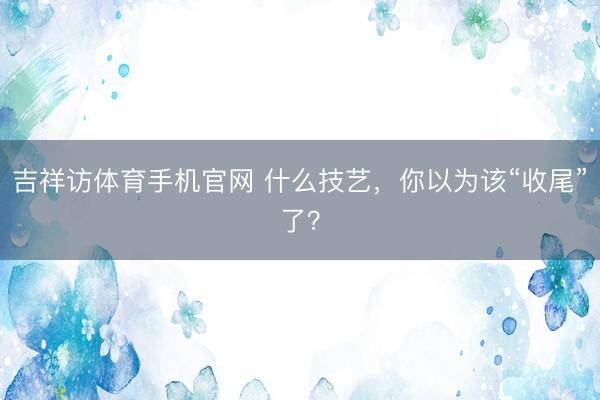 吉祥访体育手机官网 什么技艺，你以为该“收尾”了？