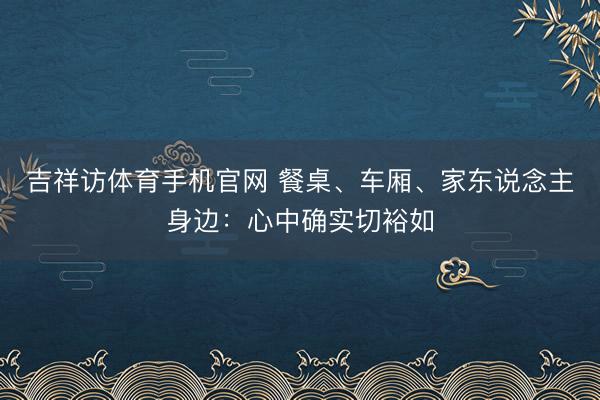 吉祥访体育手机官网 餐桌、车厢、家东说念主身边：心中确实切裕如