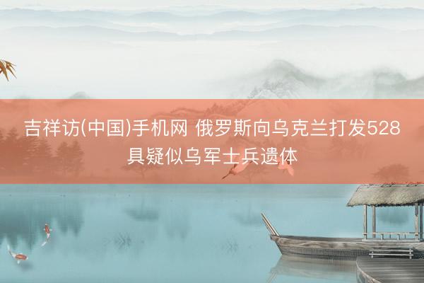 吉祥访(中国)手机网 俄罗斯向乌克兰打发528具疑似乌军士兵遗体