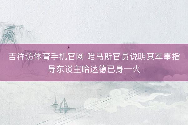 吉祥访体育手机官网 哈马斯官员说明其军事指导东谈主哈达德已身一火