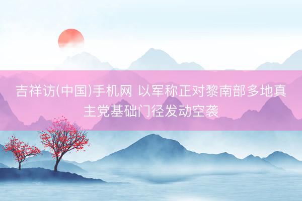吉祥访(中国)手机网 以军称正对黎南部多地真主党基础门径发动空袭