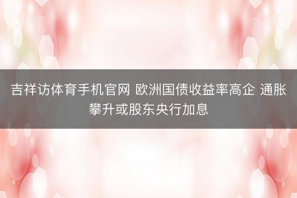 吉祥访体育手机官网 欧洲国债收益率高企 通胀攀升或股东央行加息