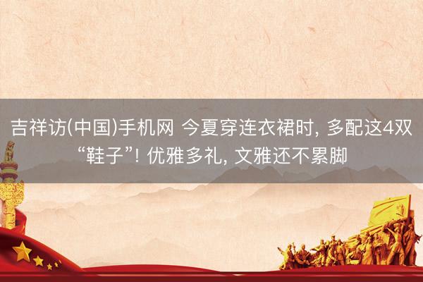 吉祥访(中国)手机网 今夏穿连衣裙时， 多配这4双“鞋子”! 优雅多礼， 文雅还不累脚
