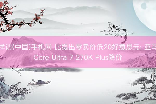吉祥访(中国)手机网 比提出零卖价低20好意思元: 亚马逊Core Ultra 7 270K Plus降价