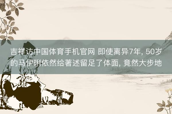 吉祥访中国体育手机官网 即使离异7年， 50岁的马伊琍依然给著述留足了体面， 竟然大步地