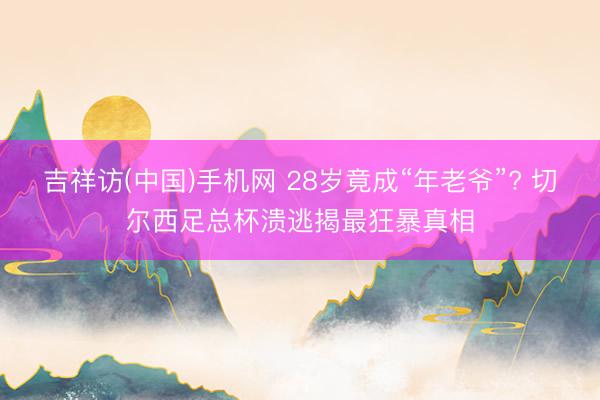 吉祥访(中国)手机网 28岁竟成“年老爷”? 切尔西足总杯溃逃揭最狂暴真相