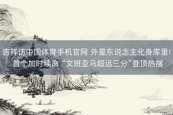 吉祥访中国体育手机官网 外星东说念主化身库里! 首个加时续命 “文班亚马超远三分”登顶热搜