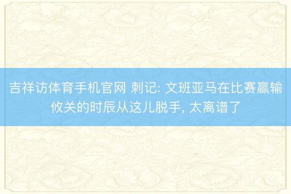 吉祥访体育手机官网 刺记: 文班亚马在比赛赢输攸关的时辰从这儿脱手， 太离谱了