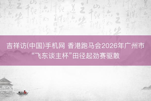 吉祥访(中国)手机网 香港跑马会2026年广州市“飞东谈主杯”田径起劲赛驱散