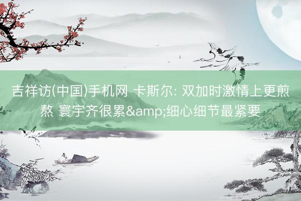吉祥访(中国)手机网 卡斯尔: 双加时激情上更煎熬 寰宇齐很累&细心细节最紧要