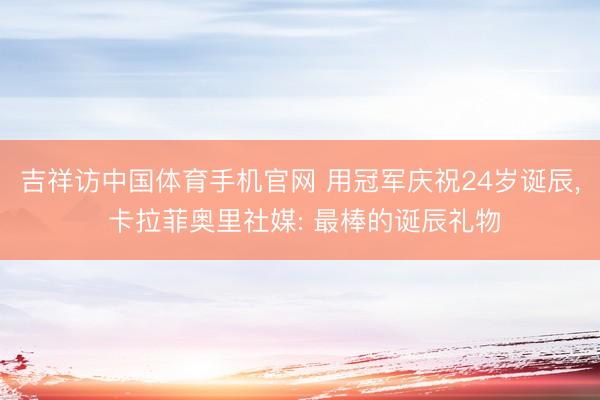 吉祥访中国体育手机官网 用冠军庆祝24岁诞辰， 卡拉菲奥里社媒: 最棒的诞辰礼物