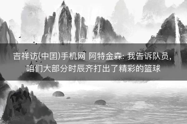 吉祥访(中国)手机网 阿特金森: 我告诉队员， 咱们大部分时辰齐打出了精彩的篮球