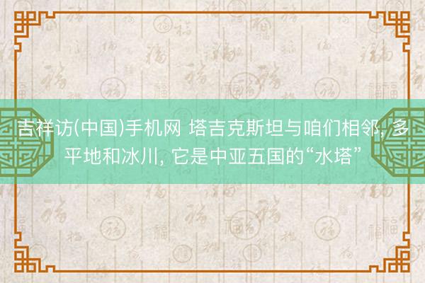 吉祥访(中国)手机网 塔吉克斯坦与咱们相邻， 多平地和冰川， 它是中亚五国的“水塔”
