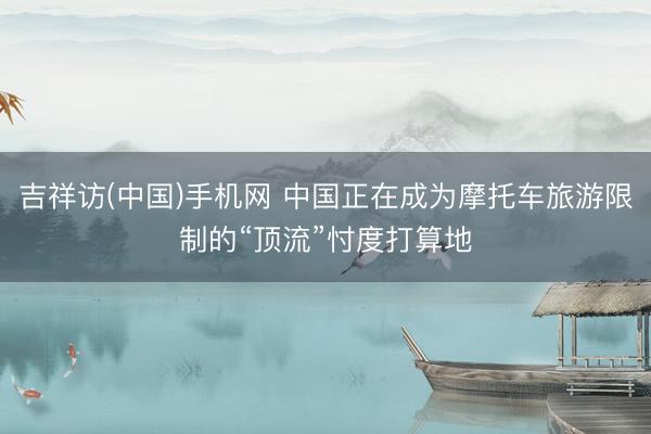 吉祥访(中国)手机网 中国正在成为摩托车旅游限制的“顶流”忖度打算地