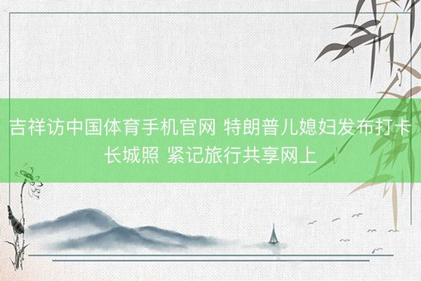 吉祥访中国体育手机官网 特朗普儿媳妇发布打卡长城照 紧记旅行共享网上