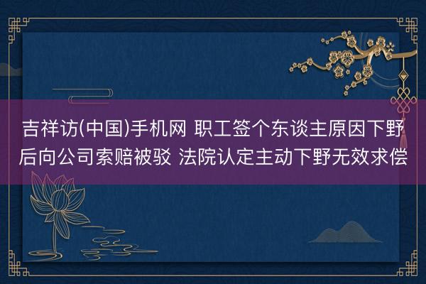 吉祥访(中国)手机网 职工签个东谈主原因下野后向公司索赔被驳 法院认定主动下野无效求偿