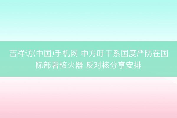 吉祥访(中国)手机网 中方吁干系国度严防在国际部署核火器 反对核分享安排