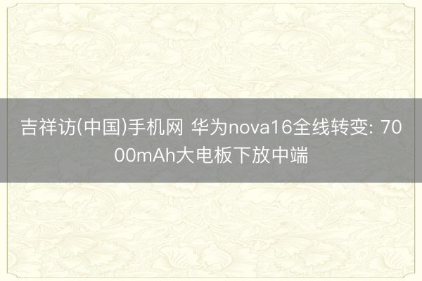 吉祥访(中国)手机网 华为nova16全线转变: 7000mAh大电板下放中端