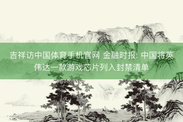 吉祥访中国体育手机官网 金融时报: 中国将英伟达一款游戏芯片列入封禁清单