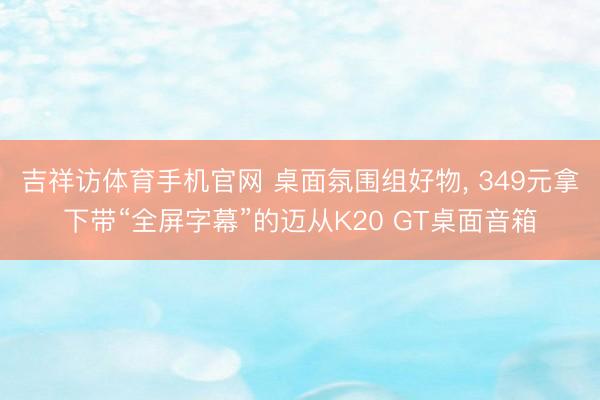 吉祥访体育手机官网 桌面氛围组好物， 349元拿下带“全屏字幕”的迈从K20 GT桌面音箱