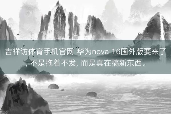 吉祥访体育手机官网 华为nova 16国外版要来了， 不是拖着不发， 而是真在搞新东西。