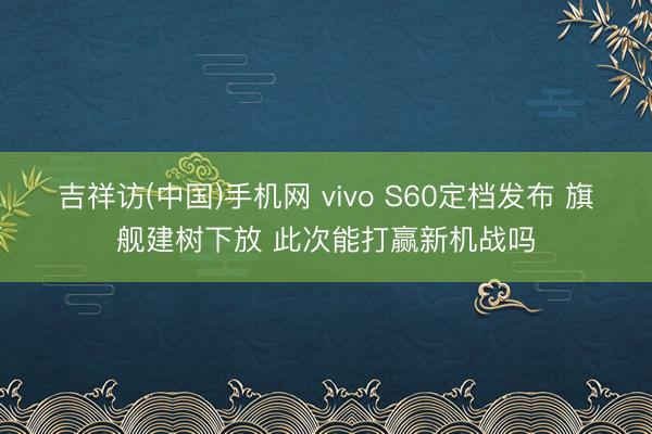 吉祥访(中国)手机网 vivo S60定档发布 旗舰建树下放 此次能打赢新机战吗