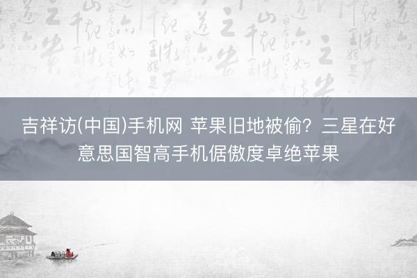 吉祥访(中国)手机网 苹果旧地被偷？三星在好意思国智高手机倨傲度卓绝苹果