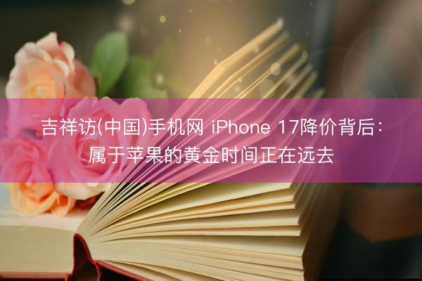 吉祥访(中国)手机网 iPhone 17降价背后：属于苹果的黄金时间正在远去