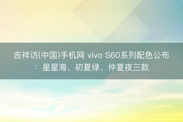 吉祥访(中国)手机网 vivo S60系列配色公布：星星海、初夏绿、仲夏夜三款
