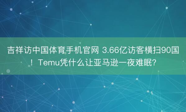 吉祥访中国体育手机官网 3.66亿访客横扫90国！Temu凭什么让亚马逊一夜难眠？