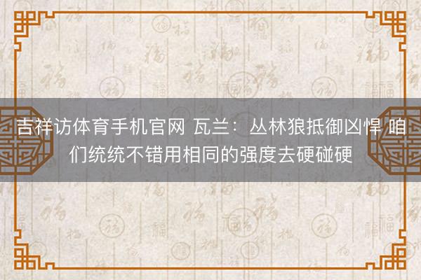 吉祥访体育手机官网 瓦兰：丛林狼抵御凶悍 咱们统统不错用相同的强度去硬碰硬