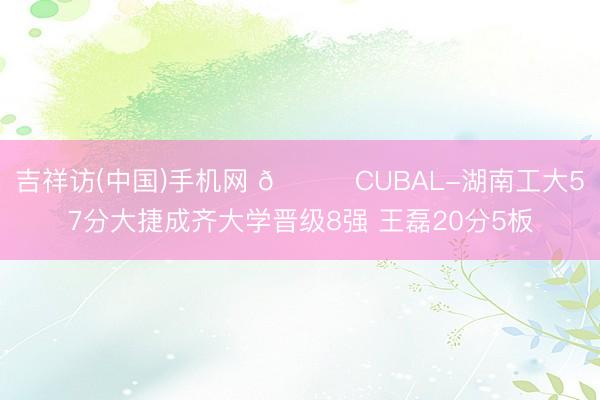 吉祥访(中国)手机网 🏀CUBAL-湖南工大57分大捷成齐大学晋级8强 王磊20分5板