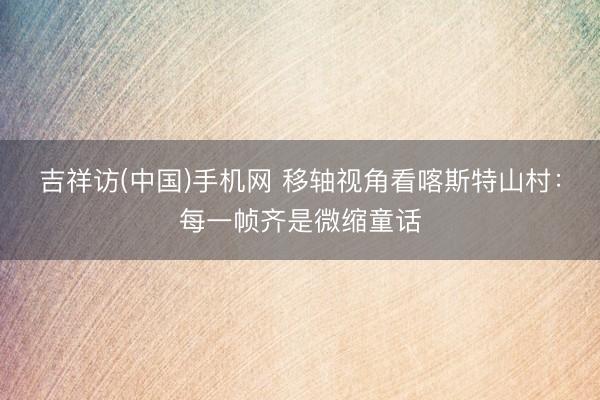 吉祥访(中国)手机网 移轴视角看喀斯特山村：每一帧齐是微缩童话