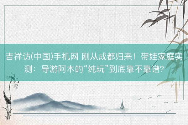 吉祥访(中国)手机网 刚从成都归来！带娃家庭实测：导游阿木的“纯玩”到底靠不靠谱？
