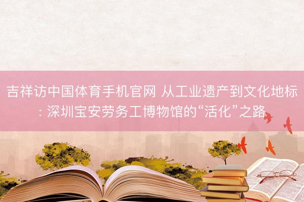 吉祥访中国体育手机官网 从工业遗产到文化地标: 深圳宝安劳务工博物馆的“活化”之路