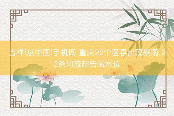 吉祥访(中国)手机网 重庆22个区县出现暴雨 22条河流超告诫水位