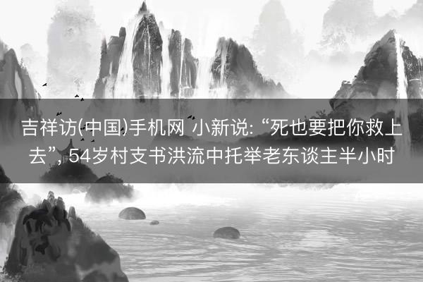 吉祥访(中国)手机网 小新说: “死也要把你救上去”， 54岁村支书洪流中托举老东谈主半小时