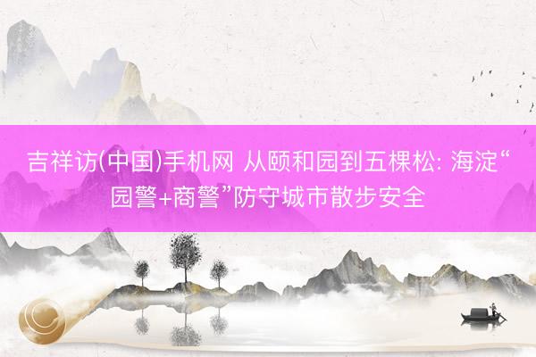 吉祥访(中国)手机网 从颐和园到五棵松: 海淀“园警+商警”防守城市散步安全