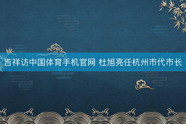 吉祥访中国体育手机官网 杜旭亮任杭州市代市长