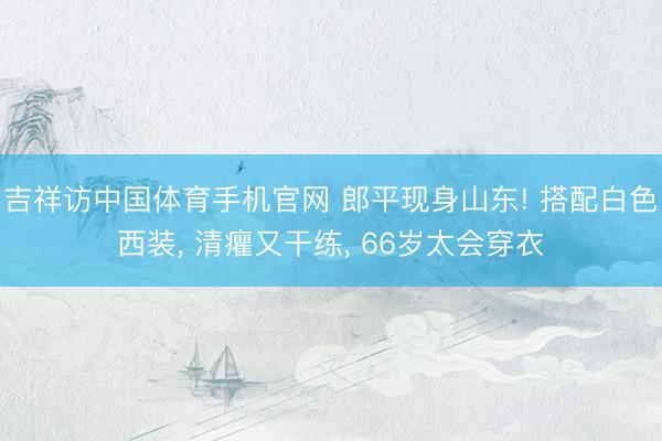 吉祥访中国体育手机官网 郎平现身山东! 搭配白色西装， 清癯又干练， 66岁太会穿衣